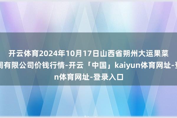 开云体育2024年10月17日山西省朔州大运果菜批发阛阓有限公司价钱行情-开云「中国」kaiyun体育网址-登录入口