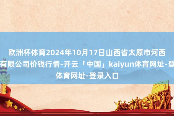 欧洲杯体育2024年10月17日山西省太原市河西农居品有限公司价钱行情-开云「中国」kaiyun体育网址-登录入口