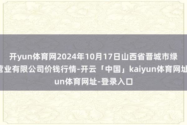 开yun体育网2024年10月17日山西省晋城市绿欣农居品营业有限公司价钱行情-开云「中国」kaiyun体育网址-登录入口