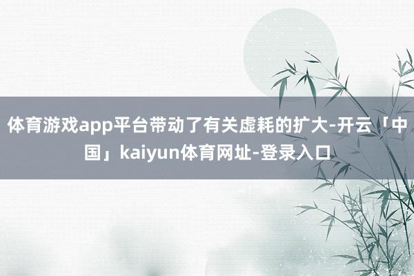 体育游戏app平台带动了有关虚耗的扩大-开云「中国」kaiyun体育网址-登录入口