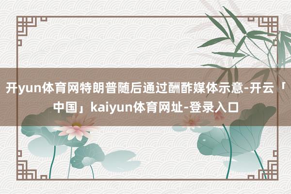 开yun体育网特朗普随后通过酬酢媒体示意-开云「中国」kaiyun体育网址-登录入口