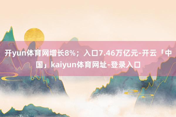 开yun体育网增长8%；入口7.46万亿元-开云「中国」kaiyun体育网址-登录入口