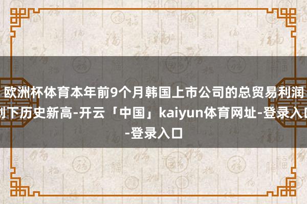 欧洲杯体育本年前9个月韩国上市公司的总贸易利润创下历史新高-开云「中国」kaiyun体育网址-登录入口