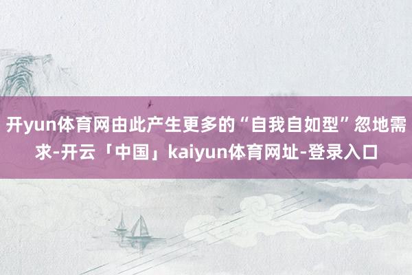 开yun体育网由此产生更多的“自我自如型”忽地需求-开云「中国」kaiyun体育网址-登录入口