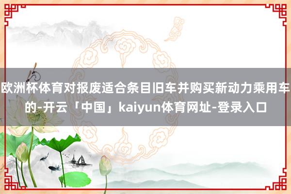 欧洲杯体育对报废适合条目旧车并购买新动力乘用车的-开云「中国」kaiyun体育网址-登录入口