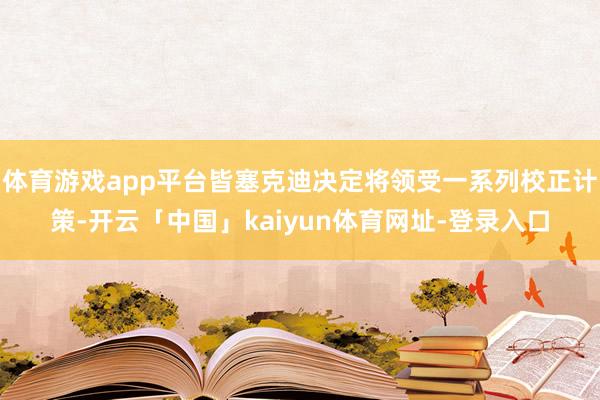 体育游戏app平台皆塞克迪决定将领受一系列校正计策-开云「中国」kaiyun体育网址-登录入口